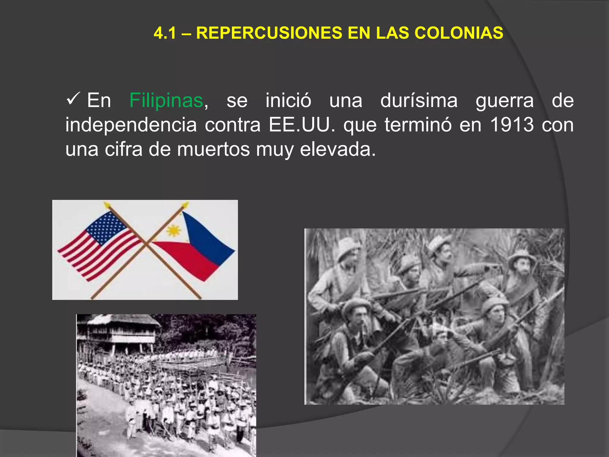  En Filipinas, se inició una durísima guerra de
independencia contra EE.UU. que terminó en 1913 con
una cifra de muertos muy elevada.
4.1 – REPERCUSIONES EN LAS COLONIAS
 