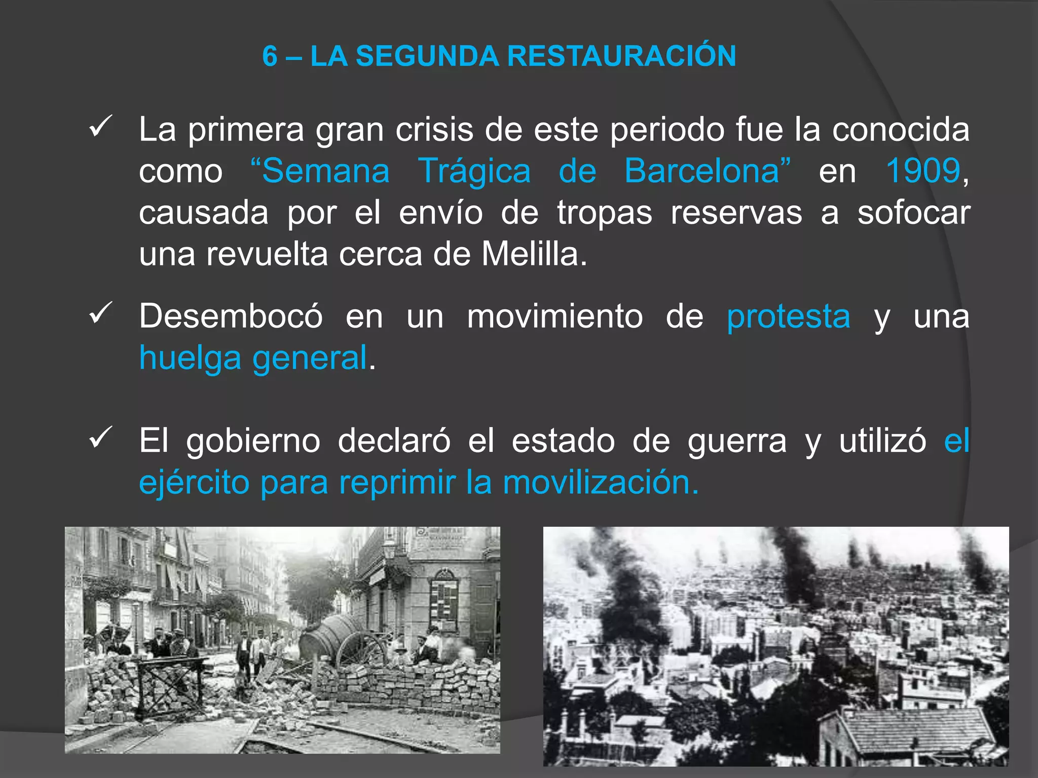 La primera gran crisis de este periodo fue la conocida
como “Semana Trágica de Barcelona” en 1909,
causada por el envío de tropas reservas a sofocar
una revuelta cerca de Melilla.
 Desembocó en un movimiento de protesta y una
huelga general.
 El gobierno declaró el estado de guerra y utilizó el
ejército para reprimir la movilización.
6 – LA SEGUNDA RESTAURACIÓN
 
