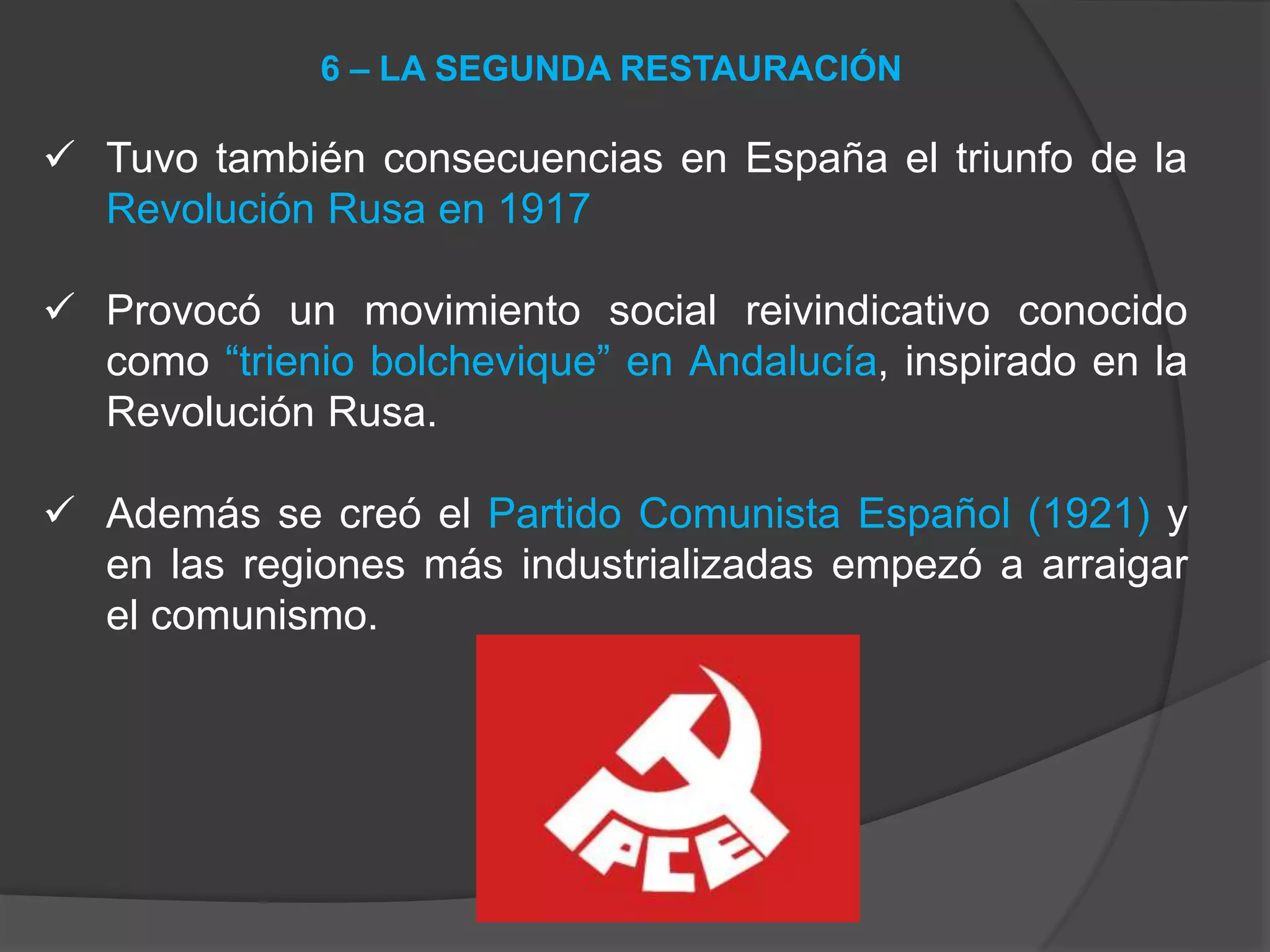  Tuvo también consecuencias en España el triunfo de la
Revolución Rusa en 1917
 Provocó un movimiento social reivindicativo conocido
como “trienio bolchevique” en Andalucía, inspirado en la
Revolución Rusa.
 Además se creó el Partido Comunista Español (1921) y
en las regiones más industrializadas empezó a arraigar
el comunismo.
6 – LA SEGUNDA RESTAURACIÓN
 