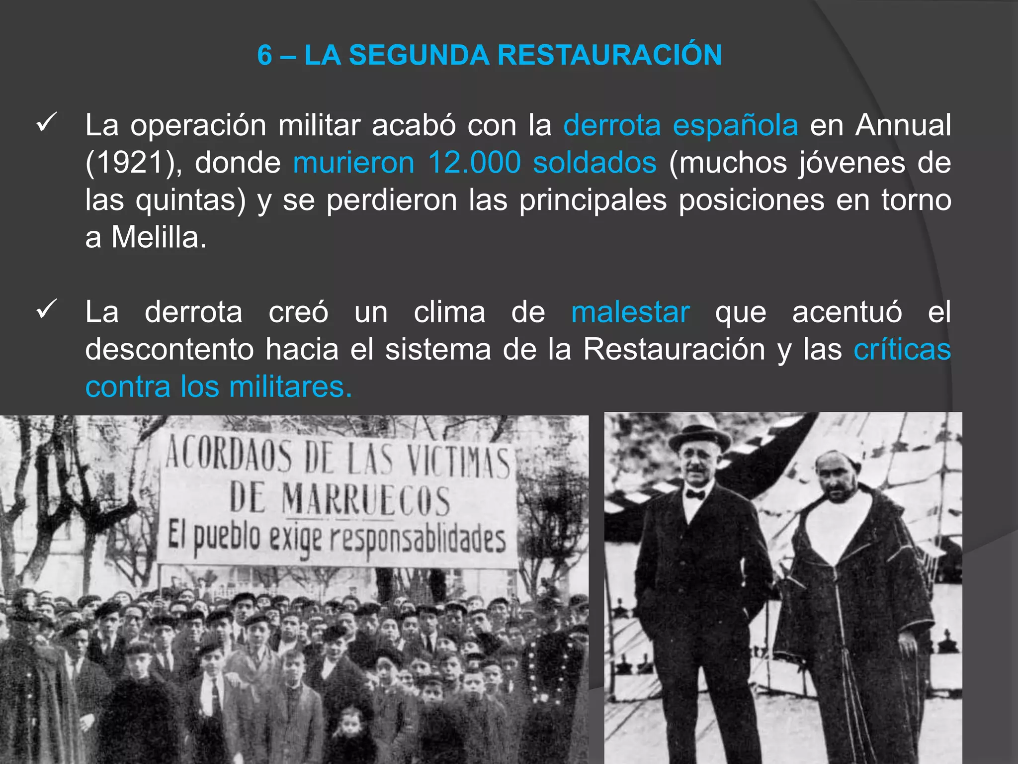  La operación militar acabó con la derrota española en Annual
(1921), donde murieron 12.000 soldados (muchos jóvenes de
las quintas) y se perdieron las principales posiciones en torno
a Melilla.
 La derrota creó un clima de malestar que acentuó el
descontento hacia el sistema de la Restauración y las críticas
contra los militares.
6 – LA SEGUNDA RESTAURACIÓN
 
