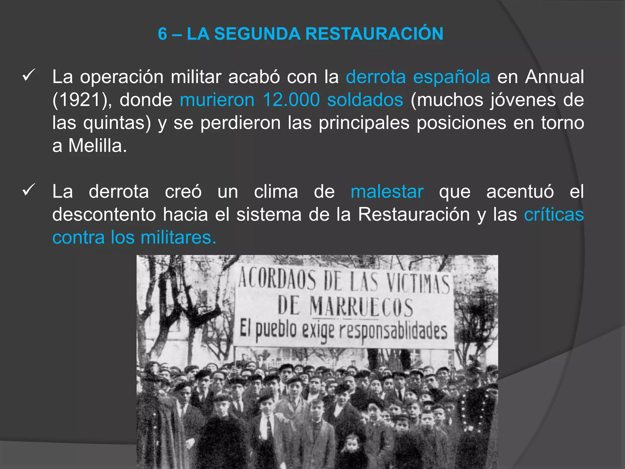  La operación militar acabó con la derrota española en Annual
(1921), donde murieron 12.000 soldados (muchos jóvenes de
las quintas) y se perdieron las principales posiciones en torno
a Melilla.
 La derrota creó un clima de malestar que acentuó el
descontento hacia el sistema de la Restauración y las críticas
contra los militares.
6 – LA SEGUNDA RESTAURACIÓN
 