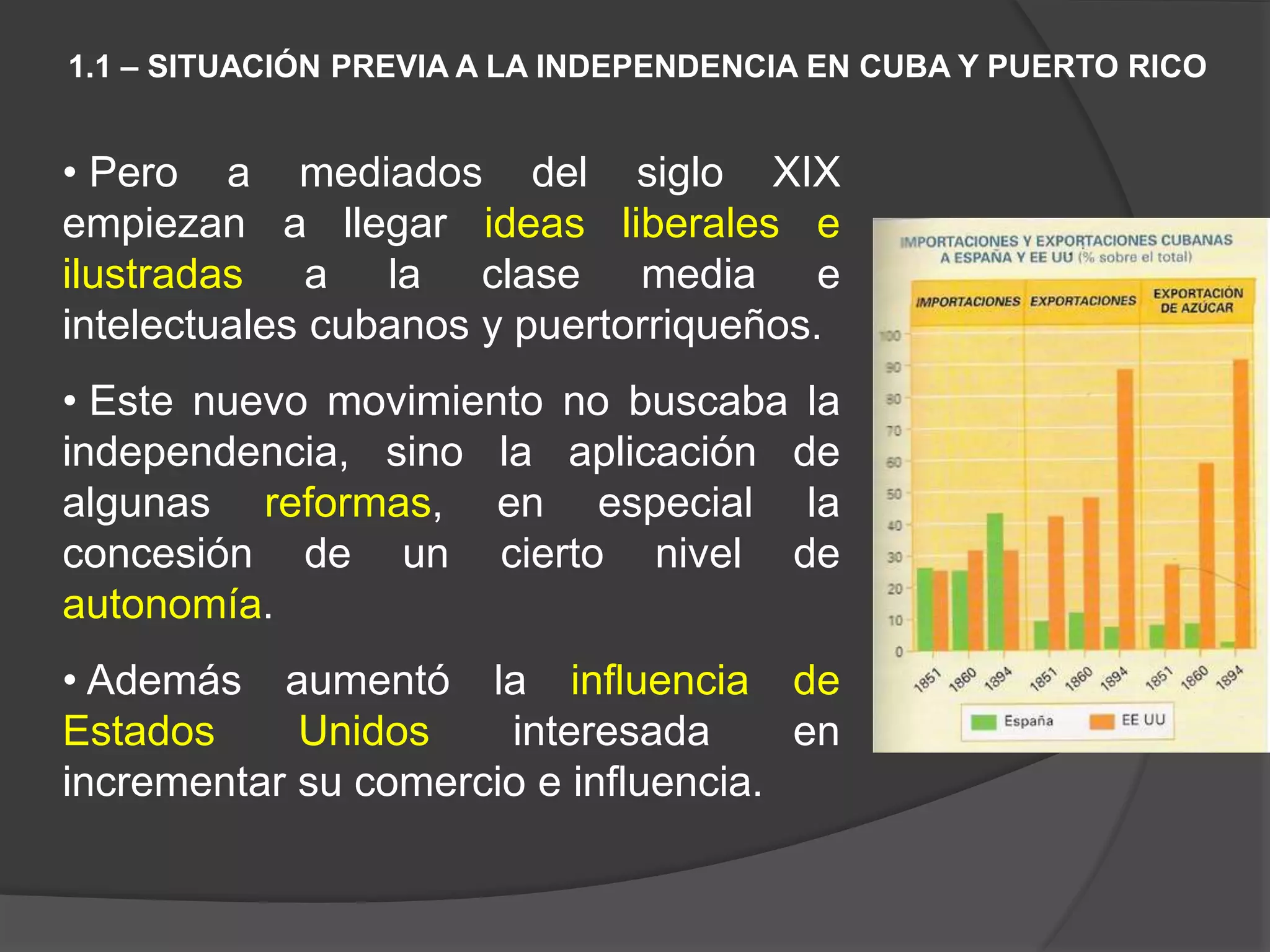 • Pero a mediados del siglo XIX
empiezan a llegar ideas liberales e
ilustradas a la clase media e
intelectuales cubanos y puertorriqueños.
• Este nuevo movimiento no buscaba la
independencia, sino la aplicación de
algunas reformas, en especial la
concesión de un cierto nivel de
autonomía.
• Además aumentó la influencia de
Estados Unidos interesada en
incrementar su comercio e influencia.
1.1 – SITUACIÓN PREVIA A LA INDEPENDENCIA EN CUBA Y PUERTO RICO
 