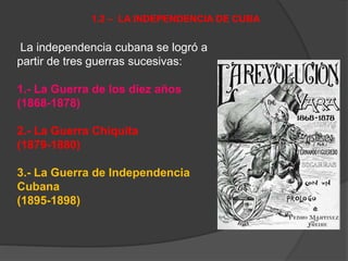 La independencia cubana se logró a
partir de tres guerras sucesivas:
1.- La Guerra de los diez años
(1868-1878)
2.- La Guerra Chiquita
(1879-1880)
3.- La Guerra de Independencia
Cubana
(1895-1898)
1.2 – LA INDEPENDENCIA DE CUBA
 
