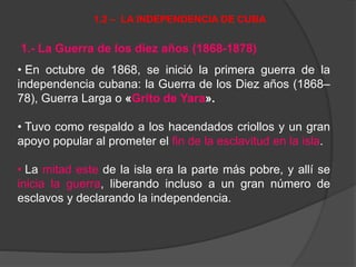 1.- La Guerra de los diez años (1868-1878)
• En octubre de 1868, se inició la primera guerra de la
independencia cubana: la Guerra de los Diez años (1868–
78), Guerra Larga o «Grito de Yara».
• Tuvo como respaldo a los hacendados criollos y un gran
apoyo popular al prometer el fin de la esclavitud en la isla.
• La mitad este de la isla era la parte más pobre, y allí se
inicia la guerra, liberando incluso a un gran número de
esclavos y declarando la independencia.
1.2 – LA INDEPENDENCIA DE CUBA
 