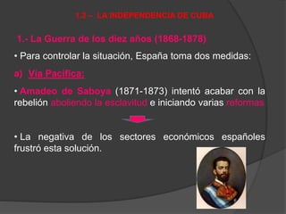 1.- La Guerra de los diez años (1868-1878)
• Para controlar la situación, España toma dos medidas:
a) Vía Pacífica:
• Amadeo de Saboya (1871-1873) intentó acabar con la
rebelión aboliendo la esclavitud e iniciando varias reformas
• La negativa de los sectores económicos españoles
frustró esta solución.
1.2 – LA INDEPENDENCIA DE CUBA
 