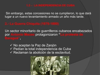 Sin embargo, estas concesiones no se cumplieron, lo que dará
lugar a un nuevo levantamiento armado un año más tarde.
2.- La Guerra Chiquita (1879-1880)
Un sector minoritario de guerrilleros cubanos encabezados
por Antonio Maceo protagonizaron “La protesta de
Baraguá”,
 No aceptan la Paz de Zanjón
 Pedían la total independencia de Cuba
 Reclaman la abolición de la esclavitud.
1.2 – LA INDEPENDENCIA DE CUBA
 