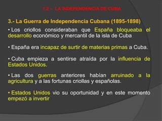 3.- La Guerra de Independencia Cubana (1895-1898)
• Los criollos consideraban que España bloqueaba el
desarrollo económico y mercantil de la isla de Cuba
• España era incapaz de surtir de materias primas a Cuba.
• Cuba empieza a sentirse atraída por la influencia de
Estados Unidos.
• Las dos guerras anteriores habían arruinado a la
agricultura y a las fortunas criollas y españolas.
• Estados Unidos vio su oportunidad y en este momento
empezó a invertir
1.2 – LA INDEPENDENCIA DE CUBA
 