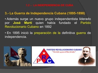 3.- La Guerra de Independencia Cubana (1895-1898)
• Además surge un nuevo grupo independentista liderado
por José Martí quien había fundado el Partido
Revolucionario Cubano en 1892
• En 1895 inició la preparación de la definitiva guerra de
independencia.
1.2 – LA INDEPENDENCIA DE CUBA
 