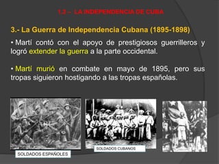 3.- La Guerra de Independencia Cubana (1895-1898)
• Martí contó con el apoyo de prestigiosos guerrilleros y
logró extender la guerra a la parte occidental.
• Martí murió en combate en mayo de 1895, pero sus
tropas siguieron hostigando a las tropas españolas.
1.2 – LA INDEPENDENCIA DE CUBA
SOLDADOS ESPAÑOLES
SOLDADOS CUBANOS
 