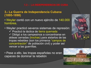 3.- La Guerra de Independencia Cubana
(1895-1898)
• Weyler contó con un nuevo ejército de 140.000
hombres.
• Weyler practicó severos sistemas de represión:
 Practicó la táctica de tierra quemada
 Obligó a los campesinos a concentrarse en
aldeas cerradas (trochas) para aislarlos de las
tropas rebeldes (son los primeros “campos de
concentración” de población civil) y poder así
vencer a las guerrillas.
• Pese a ello, las tropas españolas no eran
capaces de dominar la rebelión
1.2 – LA INDEPENDENCIA DE CUBA
 
