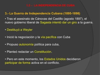 3.- La Guerra de Independencia Cubana (1895-1898)
• Tras el asesinato de Cánovas del Castillo (agosto 1897), el
nuevo gobierno liberal de Sagasta intentó dar un giro a la guerra.
• Destituyó a Weyler
• Inició la negociación y la vía pacífica con Cuba
• Propuso autonomía política para cuba,
• Planteó redactar un Constitución.
• Pero en este momento, los Estados Unidos decidieron
participar de forma activa en el conflicto.
1.2 – LA INDEPENDENCIA DE CUBA
 