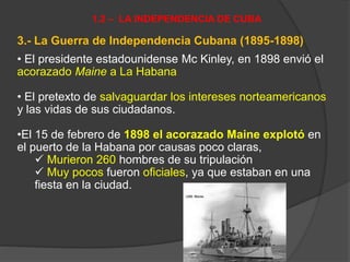 3.- La Guerra de Independencia Cubana (1895-1898)
• El presidente estadounidense Mc Kinley, en 1898 envió el
acorazado Maine a La Habana
• El pretexto de salvaguardar los intereses norteamericanos
y las vidas de sus ciudadanos.
•El 15 de febrero de 1898 el acorazado Maine explotó en
el puerto de la Habana por causas poco claras,
 Murieron 260 hombres de su tripulación
 Muy pocos fueron oficiales, ya que estaban en una
fiesta en la ciudad.
1.2 – LA INDEPENDENCIA DE CUBA
 