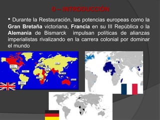 0 – INTRODUCCIÓN
• Durante la Restauración, las potencias europeas como la
Gran Bretaña victoriana, Francia en su III República o la
Alemania de Bismarck impulsan políticas de alianzas
imperialistas rivalizando en la carrera colonial por dominar
el mundo
 
