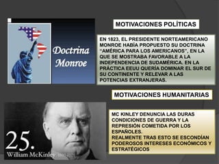 EN 1823, EL PRESIDENTE NORTEAMERICANO
MONROE HABÍA PROPUESTO SU DOCTRINA
“AMÉRICA PARA LOS AMERICANOS”, EN LA
QUE SE MOSTRABA FAVORABLE A LA
INDEPENDENCIA DE SUDAMÉRICA. EN LA
PRÁCTICA EEUU QUERÍA DOMINAR EL SUR DE
SU CONTINENTE Y RELEVAR A LAS
POTENCIAS EXTRANJERAS.
MOTIVACIONES POLÍTICAS
MOTIVACIONES HUMANITARIAS
MC KINLEY DENUNCIA LAS DURAS
CONDICIONES DE GUERRA Y LA
REPRESIÓN COMETIDA POR LOS
ESPAÑOLES.
REALMENTE TRAS ESTO SE ESCONDÍAN
PODEROSOS INTERESES ECONÓMICOS Y
ESTRATÉGICOS
 