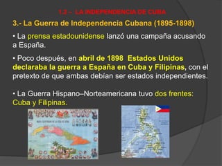 3.- La Guerra de Independencia Cubana (1895-1898)
• La prensa estadounidense lanzó una campaña acusando
a España.
• Poco después, en abril de 1898 Estados Unidos
declaraba la guerra a España en Cuba y Filipinas, con el
pretexto de que ambas debían ser estados independientes.
• La Guerra Hispano–Norteamericana tuvo dos frentes:
Cuba y Filipinas.
1.2 – LA INDEPENDENCIA DE CUBA
 