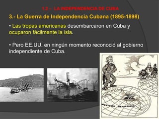 3.- La Guerra de Independencia Cubana (1895-1898)
• Las tropas americanas desembarcaron en Cuba y
ocuparon fácilmente la isla.
• Pero EE.UU. en ningún momento reconoció al gobierno
independiente de Cuba.
1.2 – LA INDEPENDENCIA DE CUBA
 