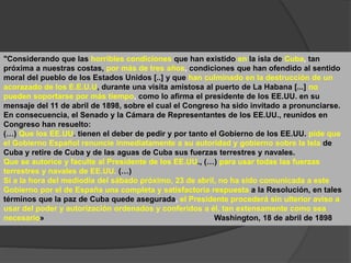 "Considerando que las horribles condiciones que han existido en la isla de Cuba, tan
próxima a nuestras costas, por más de tres años, condiciones que han ofendido al sentido
moral del pueblo de los Estados Unidos [..] y que han culminado en la destrucción de un
acorazado de los E.E.U.U, durante una visita amistosa al puerto de La Habana [...] no
pueden soportarse por más tiempo, como lo afirma el presidente de los EE.UU. en su
mensaje del 11 de abril de 1898, sobre el cual el Congreso ha sido invitado a pronunciarse.
En consecuencia, el Senado y la Cámara de Representantes de los EE.UU., reunidos en
Congreso han resuelto:
(…) Que los EE.UU. tienen el deber de pedir y por tanto el Gobierno de los EE.UU. pide que
el Gobierno Español renuncie inmediatamente a su autoridad y gobierno sobre la Isla de
Cuba y retire de Cuba y de las aguas de Cuba sus fuerzas terrestres y navales.
Que se autorice y faculte al Presidente de los EE.UU., (…) para usar todas las fuerzas
terrestres y navales de EE.UU. (…)
Si a la hora del mediodía del sábado próximo, 23 de abril, no ha sido comunicada a este
Gobierno por el de España una completa y satisfactoria respuesta a la Resolución, en tales
términos que la paz de Cuba quede asegurada, el Presidente procederá sin ulterior aviso a
usar del poder y autorización ordenados y conferidos a él, tan extensamente como sea
necesario» Washington, 18 de abril de 1898
 