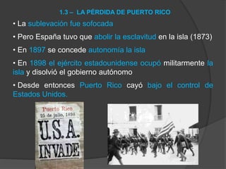 • La sublevación fue sofocada
• Pero España tuvo que abolir la esclavitud en la isla (1873)
• En 1897 se concede autonomía la isla
• En 1898 el ejército estadounidense ocupó militarmente la
isla y disolvió el gobierno autónomo
• Desde entonces Puerto Rico cayó bajo el control de
Estados Unidos.
1.3 – LA PÉRDIDA DE PUERTO RICO
 