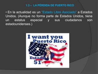 • En la actualidad es un “Estado Libre Asociado” a Estados
Unidos. (Aunque no forma parte de Estados Unidos, tiene
un estatus especial y sus ciudadanos son
estadounidenses.)
1.3 – LA PÉRDIDA DE PUERTO RICO
 