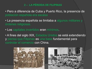 • Pero a diferencia de Cuba y Puerto Rico, la presencia de
población española era escasa
• La presencia española se limitaba a algunos militares y
órdenes religiosas.
• Los capitales invertidos eran mínimos.
• A fines del siglo XIX, Estados Unidos se está extendiendo
y piensa que Filipinas es una base fundamental para
controlar el comercio con China.
2 – LA PÉRDIDA DE FILIPINAS
 