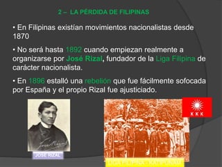• En Filipinas existían movimientos nacionalistas desde
1870
• No será hasta 1892 cuando empiezan realmente a
organizarse por José Rizal, fundador de la Liga Filipina de
carácter nacionalista.
• En 1896 estalló una rebelión que fue fácilmente sofocada
por España y el propio Rizal fue ajusticiado.
2 – LA PÉRDIDA DE FILIPINAS
JOSÉ RIZAL
LIGA FILIPINA - KATIPUNAM
 