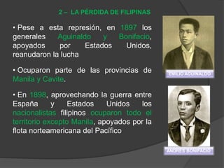 • Pese a esta represión, en 1897 los
generales Aguinaldo y Bonifacio,
apoyados por Estados Unidos,
reanudaron la lucha
• Ocuparon parte de las provincias de
Manila y Cavite.
• En 1898, aprovechando la guerra entre
España y Estados Unidos los
nacionalistas filipinos ocuparon todo el
territorio excepto Manila, apoyados por la
flota norteamericana del Pacífico
2 – LA PÉRDIDA DE FILIPINAS
EMILIO AGUINALDO
ANDRÉS BONIFACIO
 