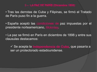 • Tras las derrotas de Cuba y Filipinas, se firmó el Tratado
de París puso fin a la guerra.
• España aceptó las condiciones de paz impuestas por el
presidente norteamericano, Mckinley.
• La paz se firmó en París en diciembre de 1898 y entre sus
clausulas destacamos:
 Se acepta la Independencia de Cuba, que pasaría a
ser un protectorado estadounidense.
3 – LA PAZ DE PARÍS (Diciembre 1898)
 