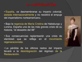 0 – INTRODUCCIÓN
• España, ve desmembrarse su imperio colonial,
aislada internacionalmente y no resistirá el empuje
del imperialismo norteamericano.
• Bajo la regencia de María Cristina de Habsburgo y
Lorena, España una de las más graves crisis de su
historia, “el desastre del 98”
• Sus consecuencias replantearán una crisis de
identidad que se refleja en el movimiento
regeneracionista.
• La pérdida de los últimos restos del imperio
llevará a la desintegración del régimen de la
Restauración.
 