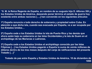 “S. M. la Reina Regente de España, en nombre de su augusto hijo D. Alfonso XIII y
los Estados Unidos de América, deseando poner término al estado de guerra hoy
existente entre ambas naciones [….] han convenido en los siguientes artículos:
1º) España renuncia a todo derecho de soberanía y propiedad sobre Cuba. En
atención a que dicha isla, cuando sea evacuada por España, va a ser ocupada por
los Estados Unidos…
2º) España cede a los Estados Unidos la isla de Puerto Rico y las demás que
ahora están bajo su soberanía en las Islas Occidentales y la isla de Guam en el
archipiélago de las Marianas o Ladrones.
3º) España cede a los Estados Unidos el archipiélago conocido por las Islas
Filipinas […] los Estados Unidos pagarán a España la suma de veinte millones de
dólares dentro de los tres meses después del canje de ratificaciones del presente
Tratado […]”
Tratado de paz entre España y Estados Unidos de América, 10 de diciembre de
1898
 