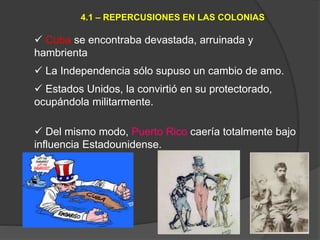  Cuba se encontraba devastada, arruinada y
hambrienta
 La Independencia sólo supuso un cambio de amo.
 Estados Unidos, la convirtió en su protectorado,
ocupándola militarmente.
 Del mismo modo, Puerto Rico caería totalmente bajo
influencia Estadounidense.
4.1 – REPERCUSIONES EN LAS COLONIAS
 