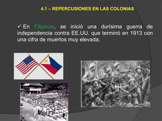  En Filipinas, se inició una durísima guerra de
independencia contra EE.UU. que terminó en 1913 con
una cifra de muertos muy elevada.
4.1 – REPERCUSIONES EN LAS COLONIAS
 