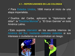  Para Estados Unidos, 1898 marca el inicio de una
etapa imperialista.
 Dueños del Caribe, aplicaron la "diplomacia del
dólar", la “Doctrina Monroe” y “El Gran Garrote” en toda
América Latina,
Esto suponía intervenir en los asuntos internos de
América del Sur, mediante métodos violentos si sus
intereses o ciudadanos se encontraban en riesgo.
4.1 – REPERCUSIONES EN LAS COLONIAS
 