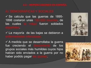A) DEMOGRÁFICAS Y SOCIALES
 Se calcula que las guerras de 1895-
1898 costaron unas 120.000 muertes, de
las cuales la mitad fueron soldados
españoles.
 La mayoría de las bajas se debieron a
enfermedades infecciosas.
 A medida que se desarrollaba la guerra
fue creciendo el descontento de los
grupos sociales más humildes cuyos hijos
habían sido enviados a la guerra por no
haber podido pagar las quintas.
4.2 – REPERCUSIONES EN ESPAÑA
 