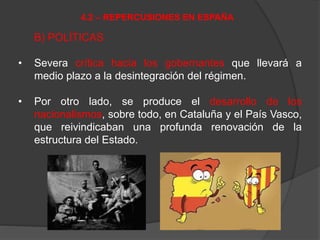 B) POLÍTICAS
• Severa crítica hacia los gobernantes que llevará a
medio plazo a la desintegración del régimen.
• Por otro lado, se produce el desarrollo de los
nacionalismos, sobre todo, en Cataluña y el País Vasco,
que reivindicaban una profunda renovación de la
estructura del Estado.
4.2 – REPERCUSIONES EN ESPAÑA
 