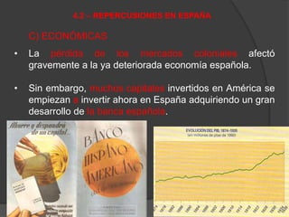 C) ECONÓMICAS
• La pérdida de los mercados coloniales afectó
gravemente a la ya deteriorada economía española.
• Sin embargo, muchos capitales invertidos en América se
empiezan a invertir ahora en España adquiriendo un gran
desarrollo de la banca española.
4.2 – REPERCUSIONES EN ESPAÑA
 