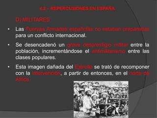 D) MILITARES
• Las Fuerzas Armadas españolas no estaban preparadas
para un conflicto internacional.
• Se desencadenó un grave desprestigio militar entre la
población, incrementándose el antimilitarismo entre las
clases populares.
• Esta imagen dañada del Ejército se trató de recomponer
con la intervención, a partir de entonces, en el norte de
África.
4.2 – REPERCUSIONES EN ESPAÑA
 