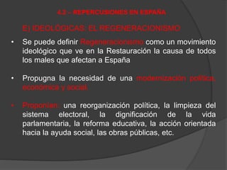 E) IDEOLÓGICAS: EL REGENERACIONISMO
• Se puede definir Regeneracionismo como un movimiento
ideológico que ve en la Restauración la causa de todos
los males que afectan a España
• Propugna la necesidad de una modernización política,
económica y social.
• Proponían: una reorganización política, la limpieza del
sistema electoral, la dignificación de la vida
parlamentaria, la reforma educativa, la acción orientada
hacia la ayuda social, las obras públicas, etc.
4.2 – REPERCUSIONES EN ESPAÑA
 