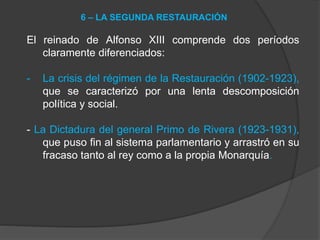 El reinado de Alfonso XIII comprende dos períodos
claramente diferenciados:
- La crisis del régimen de la Restauración (1902-1923),
que se caracterizó por una lenta descomposición
política y social.
- La Dictadura del general Primo de Rivera (1923-1931),
que puso fin al sistema parlamentario y arrastró en su
fracaso tanto al rey como a la propia Monarquía.
6 – LA SEGUNDA RESTAURACIÓN
 