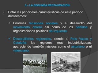 • Entre las principales características de este período
destacamos:
 Enormes tensiones sociales y el desarrollo del
movimiento obrero así como de los partidos y
organizaciones políticas de izquierda.
 Desequilibrios regionales, siendo el País Vasco y
Cataluña las regiones más industrializadas,
apareciendo también núcleos como el asturiano o el
valenciano.
6 – LA SEGUNDA RESTAURACIÓN
 