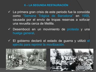  La primera gran crisis de este periodo fue la conocida
como “Semana Trágica de Barcelona” en 1909,
causada por el envío de tropas reservas a sofocar
una revuelta cerca de Melilla.
 Desembocó en un movimiento de protesta y una
huelga general.
 El gobierno declaró el estado de guerra y utilizó el
ejército para reprimir la movilización.
6 – LA SEGUNDA RESTAURACIÓN
 