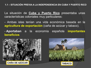 La situación de Cuba y Puerto Rico presentaba unas
características coloniales muy particulares:
- Ambas islas tenían una vida económica basada en la
agricultura de exportación (caña de azúcar y tabaco).
- Aportaban a la economía española importantes
beneficios
1.1 – SITUACIÓN PREVIA A LA INDEPENDENCIA EN CUBA Y PUERTO RICO
CAÑA DE AZÚCAR TABACO
 