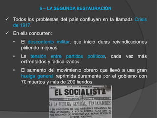  Todos los problemas del país confluyen en la llamada Crisis
de 1917.
 En ella concurren:
• El descontento militar, que inició duras reivindicaciones
pidiendo mejoras
• La tensión entre partidos políticos, cada vez más
enfrentados y radicalizados
• El aumento del movimiento obrero que llevó a una gran
huelga general reprimida duramente por el gobierno con
70 muertos y más de 200 heridos.
6 – LA SEGUNDA RESTAURACIÓN
 