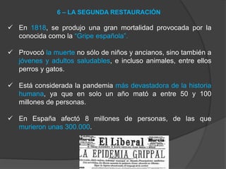  En 1818, se produjo una gran mortalidad provocada por la
conocida como la “Gripe española”.
 Provocó la muerte no sólo de niños y ancianos, sino también a
jóvenes y adultos saludables, e incluso animales, entre ellos
perros y gatos.
 Está considerada la pandemia más devastadora de la historia
humana, ya que en solo un año mató a entre 50 y 100
millones de personas.
 En España afectó 8 millones de personas, de las que
murieron unas 300.000.
6 – LA SEGUNDA RESTAURACIÓN
 