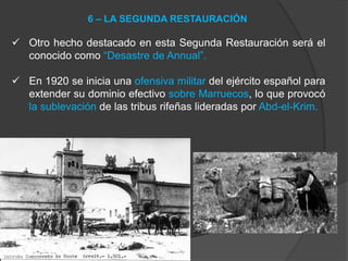  Otro hecho destacado en esta Segunda Restauración será el
conocido como “Desastre de Annual”.
 En 1920 se inicia una ofensiva militar del ejército español para
extender su dominio efectivo sobre Marruecos, lo que provocó
la sublevación de las tribus rifeñas lideradas por Abd-el-Krim.
6 – LA SEGUNDA RESTAURACIÓN
 