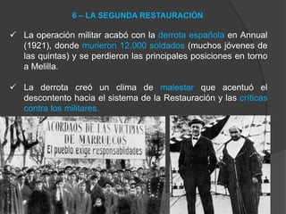  La operación militar acabó con la derrota española en Annual
(1921), donde murieron 12.000 soldados (muchos jóvenes de
las quintas) y se perdieron las principales posiciones en torno
a Melilla.
 La derrota creó un clima de malestar que acentuó el
descontento hacia el sistema de la Restauración y las críticas
contra los militares.
6 – LA SEGUNDA RESTAURACIÓN
 
