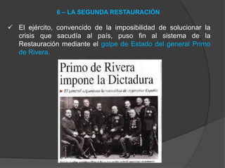  El ejército, convencido de la imposibilidad de solucionar la
crisis que sacudía al país, puso fin al sistema de la
Restauración mediante el golpe de Estado del general Primo
de Rivera.
6 – LA SEGUNDA RESTAURACIÓN
 