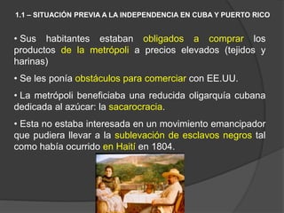 • Sus habitantes estaban obligados a comprar los
productos de la metrópoli a precios elevados (tejidos y
harinas)
• Se les ponía obstáculos para comerciar con EE.UU.
• La metrópoli beneficiaba una reducida oligarquía cubana
dedicada al azúcar: la sacarocracia.
• Esta no estaba interesada en un movimiento emancipador
que pudiera llevar a la sublevación de esclavos negros tal
como había ocurrido en Haití en 1804.
1.1 – SITUACIÓN PREVIA A LA INDEPENDENCIA EN CUBA Y PUERTO RICO
 