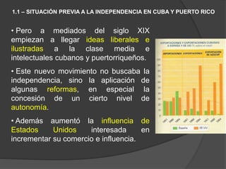• Pero a mediados del siglo XIX
empiezan a llegar ideas liberales e
ilustradas a la clase media e
intelectuales cubanos y puertorriqueños.
• Este nuevo movimiento no buscaba la
independencia, sino la aplicación de
algunas reformas, en especial la
concesión de un cierto nivel de
autonomía.
• Además aumentó la influencia de
Estados Unidos interesada en
incrementar su comercio e influencia.
1.1 – SITUACIÓN PREVIA A LA INDEPENDENCIA EN CUBA Y PUERTO RICO
 