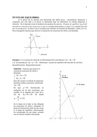 3
PUNTO DE EQUILIBRIO.
Si el precio de un artículo está demasiado alto habrá pocos consumidores dispuestos a
comprarlo, por otro lado si el precio es demasiado bajo los fabricantes no estarán dispuestos a
ofrecerlo. En el mercado existe la tendencia de ajustarse los precios. El punto de equilibrio ),( pq del
mercado es conocido como el precio p en que la cantidad demandada q es igual a la cantidad ofrecida
por los productores. Es decir, este es un punto que satisface la ecuación de demanda y oferta a la vez.
Para conseguirlo tenemos que resolver el sistema de las ecuaciones de oferta y de demanda.
Ejemplo 1.- La ecuación de oferta de un determinado bien está dado por 1032 =− qp
y la de demanda por 203 =+ pq . Determinar el punto de equilibrio del mercado de este bien:
a) analíticamente, b) geométricamente
Solución: Tenemos que resolver el
sistema de ecuaciones de oferta y
demanda:



=+
=+−
203
1023
pq
pq
Para ello usamos el método de reducción.
Sumamos ambas ecuaciones, obteniendo
303 =p .
De aquí 10=p . Sustituyendo en
cualquiera de las dos ecuaciones, por
ejemplo en la segunda este valor de p,
nos da: 20103 =+q . De donde
33,3
3
10
≈=q .
En la figura de al lado se han dibujado
las ecuaciones de oferta y demanda. El
punto de intersección entre las dos rectas
es el punto de equilibrio, efectivamente
las coordenadas de este punto coincide
con la solución analítica encontrada.
 