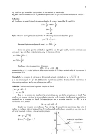6
a) Verificar que la cantidad de equilibrio de este artículo es 60 unidades.
b) ¿Qué subsidio deberá colocar el gobierno al productor a fin que el consumo aumente en un 10%?
Solución:
a) Igualamos la ecuación de oferta y demanda a fin de obtener la cantidad de equilibrio
qq
2
1
150
3
1
200 +=−
q
6
5
50 =
60=q
b) En este caso la incógnita es k la cantidad de subsidio y la ecuación de oferta queda
kqp −+=
2
1
150 .
La ecuación de demanda queda igual: qp
3
1
200 −=
Como se quiere que la cantidad de equilibrio sea 66 (¿por qué?), tenemos entonces que
conseguir k que satisfaga conjuntamente con p el siguiente sistema
kp −+= 66
2
1
150
66
3
1
200 −=p
Igualando estas dos ecuaciones obtenemos
2220033150 −=−+ k
cuya solución es k=5. Así el gobierno debe dar un subsidio de 5UM por artículo a fin de incrementar el
consumo en 10%.
Ejemplo 3.- La ecuación de oferta de un determinado artículo está dado por 212 ++= qp
y la de demanda por 20=+ qp . a) Encontrar el punto de equilibrio de este artículo, resolviendo el
sistema de ecuaciones. b) Encontrar la solución gráfica.
Solución: Debemos resolver el siguiente sistema no lineal:



=+
++=
20
212
qp
qp
Este es un sistema no lineal con la característica que una de las ecuaciones es lineal. Para
resolver este sistema se sigue la recomendación: despejar en la ecuación lineal una de las variables y
sustituirla en la ecuación no lineal. Así despejamos p en la segunda ecuación: qp −= 20 y la
sustituimos en la primera
21220 ++=− qq
Quedo una ecuación con radicales. Para este tipo de ecuación se recomienda dejar solo el
radical en cualquier lado de la ecuación y elevar al cuadrado ambos lados, tomando en previsión que al
elevar al cuadrado podemos estar agregando solución.
1218 +=− qq
( ) ( )22
1218 +=− qq
.
 